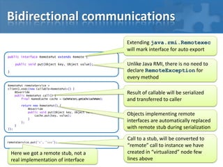 Bidirectional communications
Extending java.rmi.Remotexec
will mark interface for auto export
public interface RemotePut extends Remote {
public void put(Object key, Object value);
}

RemotePut remoteService =
client1.exec(new Callable<RemotePut>() {
@Override
public RemotePut call() {
final NamedCache cache = CacheFactory.getCache(cacheName);
return new RemotePut() {
@Override
public void put(Object key, Object value) {
cache.put(key, value);
}
};

}
});

remoteService.put("A", "aaa");

Here we got a remote stub, not a
real implementation of interface

Unlike Java RMI, there is no need to
declare RemoteException for
every method
Result of callable will be serialized
and transferred to caller
Objects implementing remote
interfaces are automatically replaced
with remote stub during serialization
Call to a stub, will be converted to
“remote” call to instance we have
created in “virtualized” node few
lines above

 