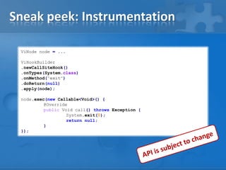 Sneak peek: Instrumentation
ViNode node = ...
ViHookBuilder
.newCallSiteHook()
.onTypes(System.class)
.onMethod("exit")
.doReturn(null)
.apply(node);
node.exec(new Callable<Void>() {
@Override
public Void call() throws Exception {
System.exit(0);
return null;
}
});

 