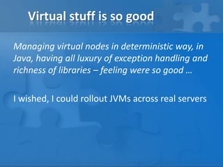 Virtual stuff is so good
Managing virtual nodes in deterministic way, in
Java, having all luxury of exception handling and
richness of libraries – feeling were so good …
I wished, I could rollout JVMs across real servers

 