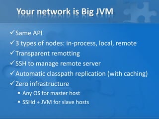 Your network is Big JVM
Same API
3 types of nodes: in-process, local, remote
Transparent remotting
SSH to manage remote server
Automatic classpath replication (with caching)
Zero infrastructure
 Any OS for master host
 SSHd + JVM for slave hosts

 