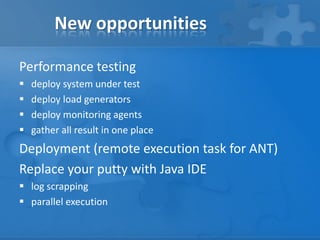 New opportunities
Performance testing





deploy system under test
deploy load generators
deploy monitoring agents
gather all result in one place

Deployment (remote execution task for ANT)
Replace your putty with Java IDE
 log scrapping
 parallel execution

 