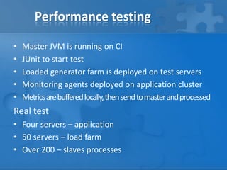 Performance testing
•
•
•
•
•

Master JVM is running on CI
JUnit to start test
Loaded generator farm is deployed on test servers
Monitoring agents deployed on application cluster
Metrics are buffered locally, then send to master and processed

Real test
• Four servers – application
• 50 servers – load farm
• Over 200 – slaves processes

 