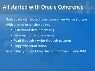 All started with Oracle Coherence
Native Java distributed peer-to-peer key/value storage
With a lot of extension points
 Distributed data processing
 Listeners for remote events
 Read-through / write-through patterns
 Pluggable serialization
And inability to start two cluster members in one JVM

 