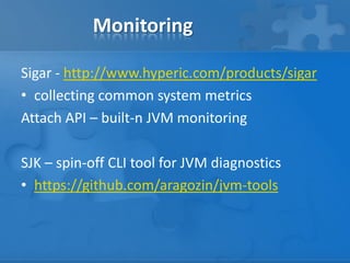 Monitoring
Sigar - http://www.hyperic.com/products/sigar
• collecting common system metrics
Attach API – built-n JVM monitoring
SJK – spin-off CLI tool for JVM diagnostics
• https://github.com/aragozin/jvm-tools

 