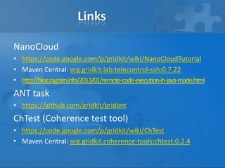 Links
NanoCloud
• https://code.google.com/p/gridkit/wiki/NanoCloudTutorial
• Maven Central: org.gridkit.lab:telecontrol-ssh:0.7.22
• http://blog.ragozin.info/2013/01/remote-code-execution-in-java-made.html

ANT task
• https://github.com/gridkit/gridant

ChTest (Coherence test tool)
• https://code.google.com/p/gridkit/wiki/ChTest
• Maven Central: org.gridkit.coherence-tools:chtest:0.2.4

 