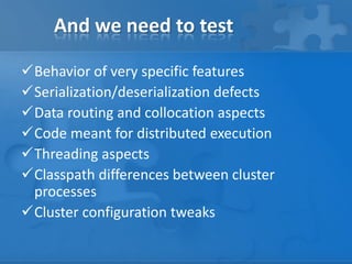 And we need to test
Behavior of very specific features
Serialization/deserialization defects
Data routing and collocation aspects
Code meant for distributed execution
Threading aspects
Classpath differences between cluster
processes
Cluster configuration tweaks

 