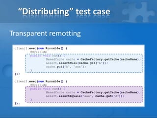 “Distributing” test case
Transparent remotting
client1.exec(new Runnable() {
@Override
public void run() {
NamedCache cache = CacheFactory.getCache(cacheName);
Assert.assertNull(cache.get("A"));
cache.put("A", "aaa");
}
});
client2.exec(new Runnable() {
@Override
public void run() {
NamedCache cache = CacheFactory.getCache(cacheName);
Assert.assertEquals("aaa", cache.get("A"));
}
});

 