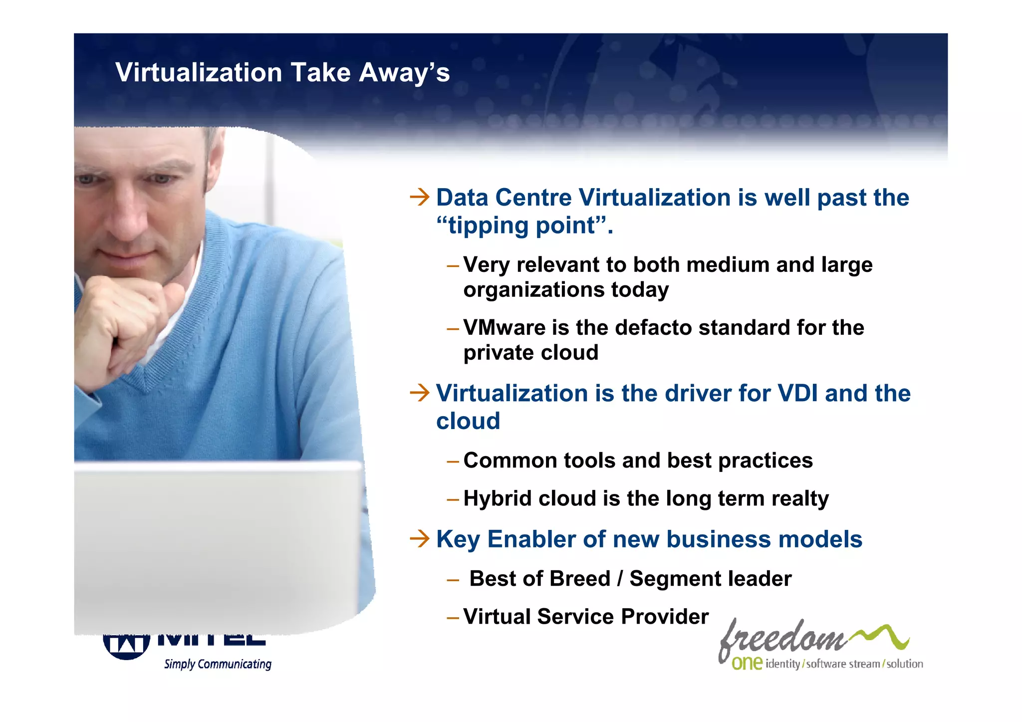 Virtualization Take Away’s



                        Data Centre Virtualization is well past the
                        “tipping point”.
                         – Very relevant to both medium and large
                           organizations today
                         – VMware is the defacto standard for the
                           private cloud
                        Virtualization is the driver for VDI and the
                        cloud
                         – Common tools and best practices
                         – Hybrid cloud is the long term realty
                        Key Enabler of new business models
                         – Best of Breed / Segment leader
                         – Virtual Service Provider
 