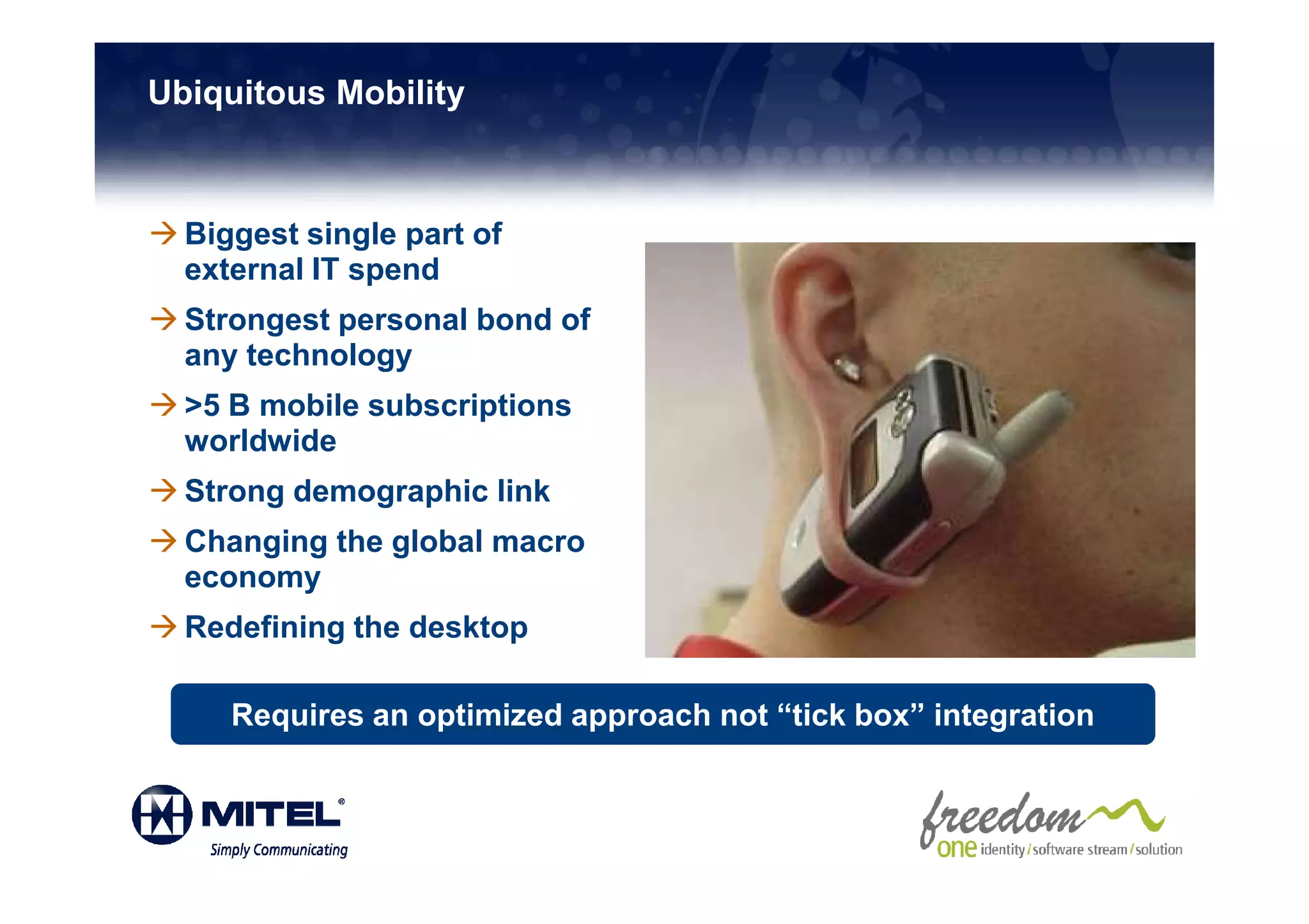 Ubiquitous Mobility



  Biggest single part of
  external IT spend
  Strongest personal bond of
  any technology
  >5 B mobile subscriptions
  worldwide
  Strong demographic link
  Changing the global macro
  economy
  Redefining the desktop

     Requires an optimized approach not “tick box” integration
 