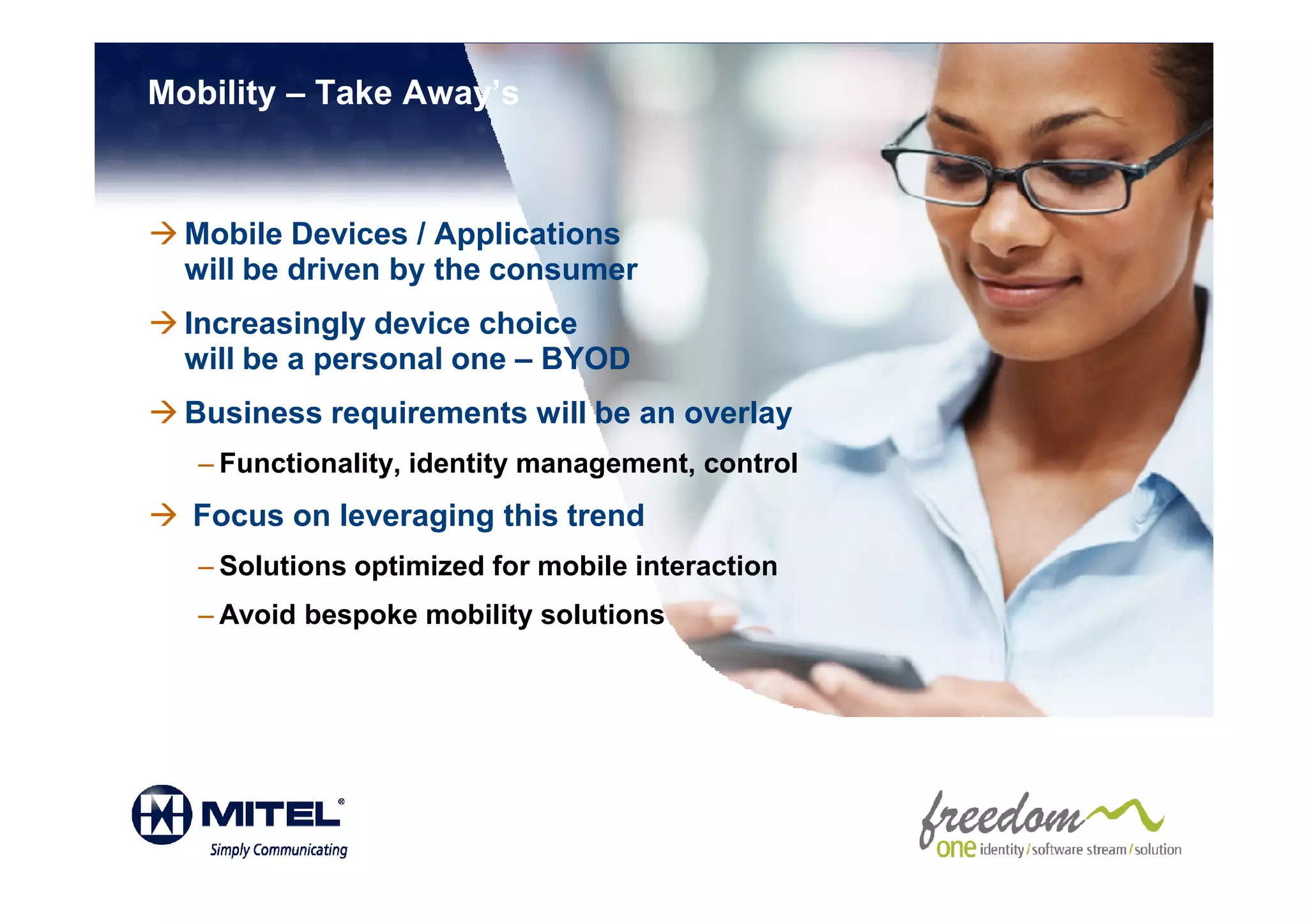 Mobility – Take Away’s



  Mobile Devices / Applications
  will be driven by the consumer
  Increasingly device choice
  will be a personal one – BYOD
  Business requirements will be an overlay
   – Functionality, identity management, control
  Focus on leveraging this trend
   – Solutions optimized for mobile interaction
   – Avoid bespoke mobility solutions
 