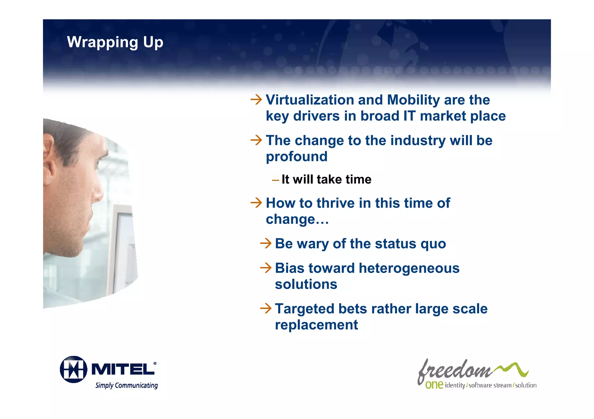 Wrapping Up


              Virtualization and Mobility are the
              key drivers in broad IT market place
              The change to the industry will be
              profound
              – It will take time
              How to thrive in this time of
              change…
               Be wary of the status quo
               Bias toward heterogeneous
               solutions
               Targeted bets rather large scale
               replacement
 