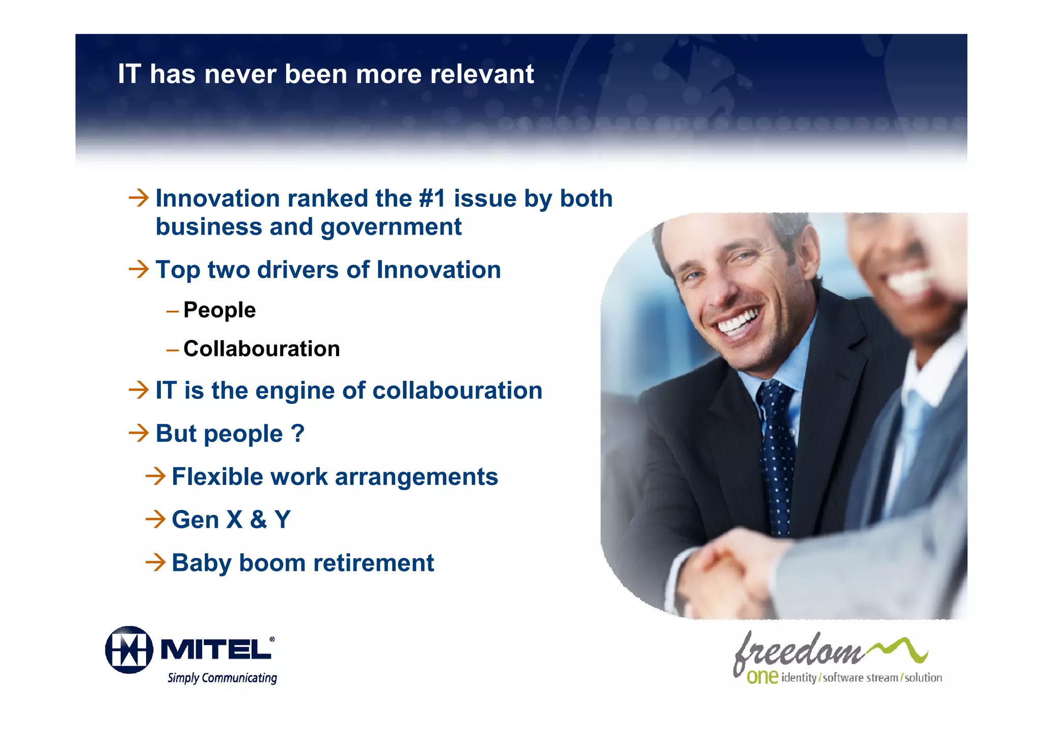 IT has never been more relevant



  Innovation ranked the #1 issue by both
  business and government
  Top two drivers of Innovation
   – People
   – Collabouration
  IT is the engine of collabouration
  But people ?
    Flexible work arrangements
    Gen X & Y
    Baby boom retirement
 