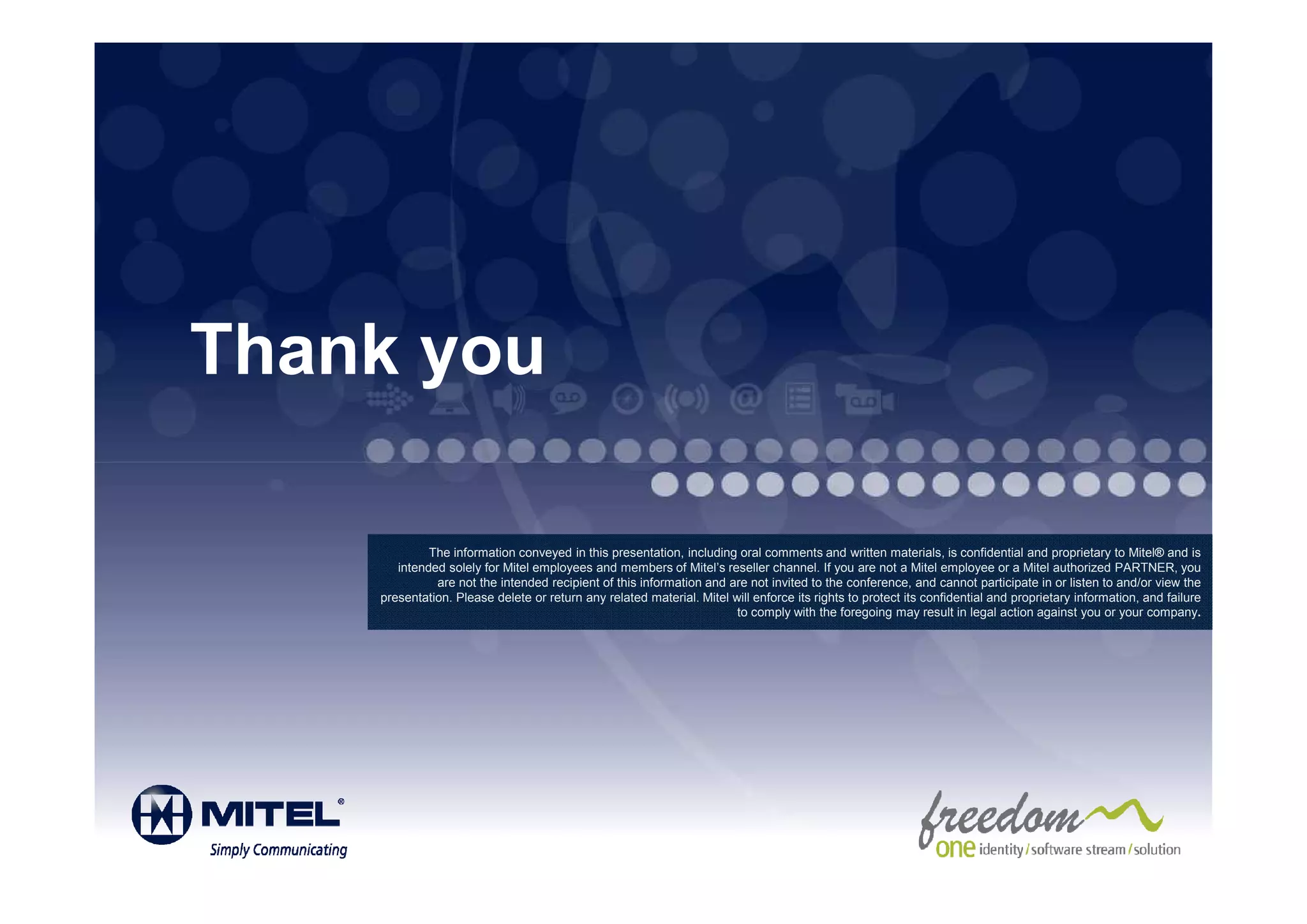 Thank you

             The information conveyed in this presentation, including oral comments and written materials, is confidential and proprietary to Mitel® and is
       intended solely for Mitel employees and members of Mitel’s reseller channel. If you are not a Mitel employee or a Mitel authorized PARTNER, you
              are not the intended recipient of this information and are not invited to the conference, and cannot participate in or listen to and/or view the
    presentation. Please delete or return any related material. Mitel will enforce its rights to protect its confidential and proprietary information, and failure
                                                                       to comply with the foregoing may result in legal action against you or your company.
 