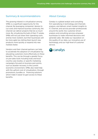 Virtualizing SMBs: opportunities and challenges. Executive summary May 2012




Summary  recommendations                              About Canalys

The growing interest in virtualization among           Canalys is a global analyst and consulting
SMBs is a significant opportunity for the              firm specialising in technology and Channels
channel. By leveraging companies’ desires to           analysis, and delivers smart market insights to
cut costs and improve business continuity, the         IT, Channel, and service provider professionals
channel can deliver projects that do so much           around the world. Our customer-driven
more. By virtualizing the bulk of their IT estate,     analysis and consulting services empower
SMBs will not just lower their operating costs         businesses to make informed decisions and
and be more resilient, but their businesses will       generate sales. We stake our reputation on
be more agile too, letting them launch new             the quality of our data, our innovative use of
products more quickly or expand into new               technology, and our high level of customer
markets faster.                                        service.

Vendors and their channel partners can help
to accelerate the adoption of virtualization by
educating customers more effectively on these
benefits. This can be through a greater focus
on pre-sales tools including trials and local
country case studies, or specific marketing
campaigns focused on business pain points,
such as disaster recovery. In the current
economic environment, SMBs also need help
with the upfront cost of virtualization, through
promotions, bundles or financing solutions
which make it easier to gain access to these
benefits.




                                                                                                                 11
 