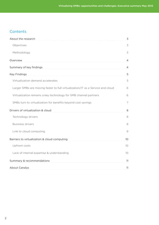 Virtualizing SMBs: opportunities and challenges. Executive summary May 2012




    Contents
    About the research                                                                          3

      Objectives                                                                                3

      Methodology                                                                               3

    Overview                                                                                   4

    Summary of key findings                                                                    4

    Key Findings                                                                                5

      Virtualization demand accelerates                                                         5

      Larger SMBs are moving faster to full virtualization/IT as a Service and cloud           6

      Virtualization remains a key technology for SMB channel partners                         6

      SMBs turn to virtualization for benefits beyond cost savings                              7

    Drivers of virtualization  cloud                                                          8

      Technology drivers                                                                       8

      Business drivers                                                                         8

      Link to cloud computing                                                                  9

    Barriers to virtualization  cloud computing                                               10

      Upfront costs                                                                            10

      Lack of internal expertise  understanding                                               10

    Summary  recommendations                                                                  11

    About Canalys                                                                              11




2
 
