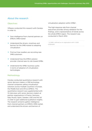 Virtualizing SMBs: opportunities and challenges. Executive summary May 2012




About the research

Objectives                                             virtualization adoption within SMBs*.

                                                       The high response rate from channel
VMware conducted this research with Canalys
                                                       executives provides strong validation for the
in order to:
                                                       findings, and is representative of trends across
                                                       the whole EMEA region. The research was
•• Gain intelligence from channel partners on          conducted in March 2012.
   EMEA’s SMB market


•• Understand the drivers, incentives and              * A SMB is defined as an organisation with 1-1,000
                                                       employees
   barriers for the SMB market to adopting
   virtualization


•• Find out how resellers are recruiting new
   SMB customers


•• Understand how the EMEA solution
   provider channel sees its role toward SMBs


•• Understand the SMBs’ business cycles
   in terms of adoption of virtualization
   technologies


Methodology

Canalys conducted quantitative research with
senior decision makers in 358 technology
channel companies selling virtualization
solutions across multiple countries in Europe,
the Middle East and Africa (EMEA). The
quantitative research was supplemented with
12 interviews with senior decision-makers at
partner organisations in France, Germany,
Italy, Russia, Spain, Sweden, UAE and the UK
in order to gain additional qualitative insights.
The research aimed to gather intelligence
from channel partners on EMEA’s SMB market,
and understand the drivers and barriers of




                                                                                                              3
 