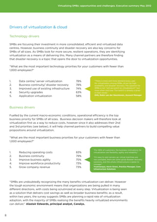 30%

                                              Virtualizing SMBs:20%
                                                                 opportunities and challenges. Executive summary May 2012

                                                                 10%

                                                                 0%                  Most advanced               Second most advanced
                                                                          Upfront cost     Not a short        Lack of          Limited    Lack of
                                                                                          term priority      customer         perceived   financia
                                                                                                           understanding       benefits   services
                                                               500 to 999
    Drivers of virtualization  cloud                              employees


    Technology drivers                                          100 to 499
                                                                   employees

    SMBs are focusing their investment in more consolidated, efficient and virtualized data
    centres. However, business continuity and disaster recoveryto 99
                                                                1 are also key concerns for
                                                              employees
    SMBs of all sizes. As SMBs look for more secure, resilient operations, they are identifying
    virtualization as a means of delivering this. Many channel partners are therefore finding
    that disaster recovery is a topic that opens the door to virtualization opportunities.
                                                                         0%        20%        40%                                 60%        80%


    “What are the most important technology priorities for your customers with fewer than
    1,000 employees?”


                                                                                                                                   Second most imp
    1.	     Data centre/ server virtualization		             78%               “There is more and more demand every year
                                                               70%             for virtualization among SMBs, driven by high
    2.	     Business continuity/ disaster recovery	          78%               availability and disaster recovery. The question forMost important
    3.	     Improved use of existing infrastructure	         74%               SMBs is not ‘’will we switch to virtualization?’’ but
                                                               60%
                                                                               more when and how. The switch is already a given
    4.	     Security upgrades				                            63%               in their minds.”
                                                               50%             DHS, Robin van der Steenhoven, Account Manager
    5.	     Application virtualization			                    58%
                                                                40%

                                                                30%
    Business drivers
                                                                20%
    Fuelled by the current macro-economic conditions, operational efficiency is the top
                                                             10%
    business priority for SMBs of all sizes. Business decision makers will therefore look at
                                                              0%
    virtualization first as a way to reduce costs, however since it also addresses their 2nd
                                                                      Upfront cost  Not a short     Lack of                    Limited     Lack of
    and 3rd priorities (see below), it will help channel partners to build compelling value customer
                                                                                   term priority                              perceived   financia
    propositions around virtualization.                                                          understanding                 benefits   services



    “What are the most important business priorities for your customers with fewer than
    1,000 employees?”


                                                                             “For 90% of customers, the business motivations for
    1.	     Reducing operating costs			                      83%             virtualization are flexibility, agility and reliability.”

    2.	     Business continuity				                          79%             “It’s easy to spin servers up, virtual machines are
    3.	     Improve business agility			                      75%             very portable, there are some good disaster recovery
                                                                             solutions, and the whole infrastructure is easier to
    4.	     Improve workforce productivity		                 73%             manage.”
    5.	     Grow company revenue			                          73%             Trustmarque, Kevin Green, Practice Manager, Core
                                                                             Infrastructure Solutions




    “SMBs are undoubtedly recognizing the many benefits virtualization can deliver. However
    the tough economic environment means that organizations are being pulled in many
    different directions, with costs being scrutinized at every step. Virtualization is being seen
    as a solution that delivers cost savings as well as broader business benefits; as a result,
    within two years, the survey suggests SMBs are planning a rapid rate of virtualization
    adoption, with the majority of SMBs realising the benefits heavily virtualized environments
    can deliver.” Alastair Edwards, principal analyst, Canalys.



8
 