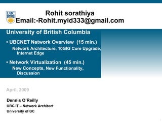 University of British Columbia • UBCNET   Network Overview  (15 min.)   Network Architecture, 10GIG Core Upgrade,  Internet Edge • Network Virtualization  (45 min.)   New Concepts , New Functionality,  Discussion April, 2009 Dennis O’Reilly UBC IT – Network Architect University of BC Rohit   sorathiya Email:-Rohit.myid333@gmail.com 