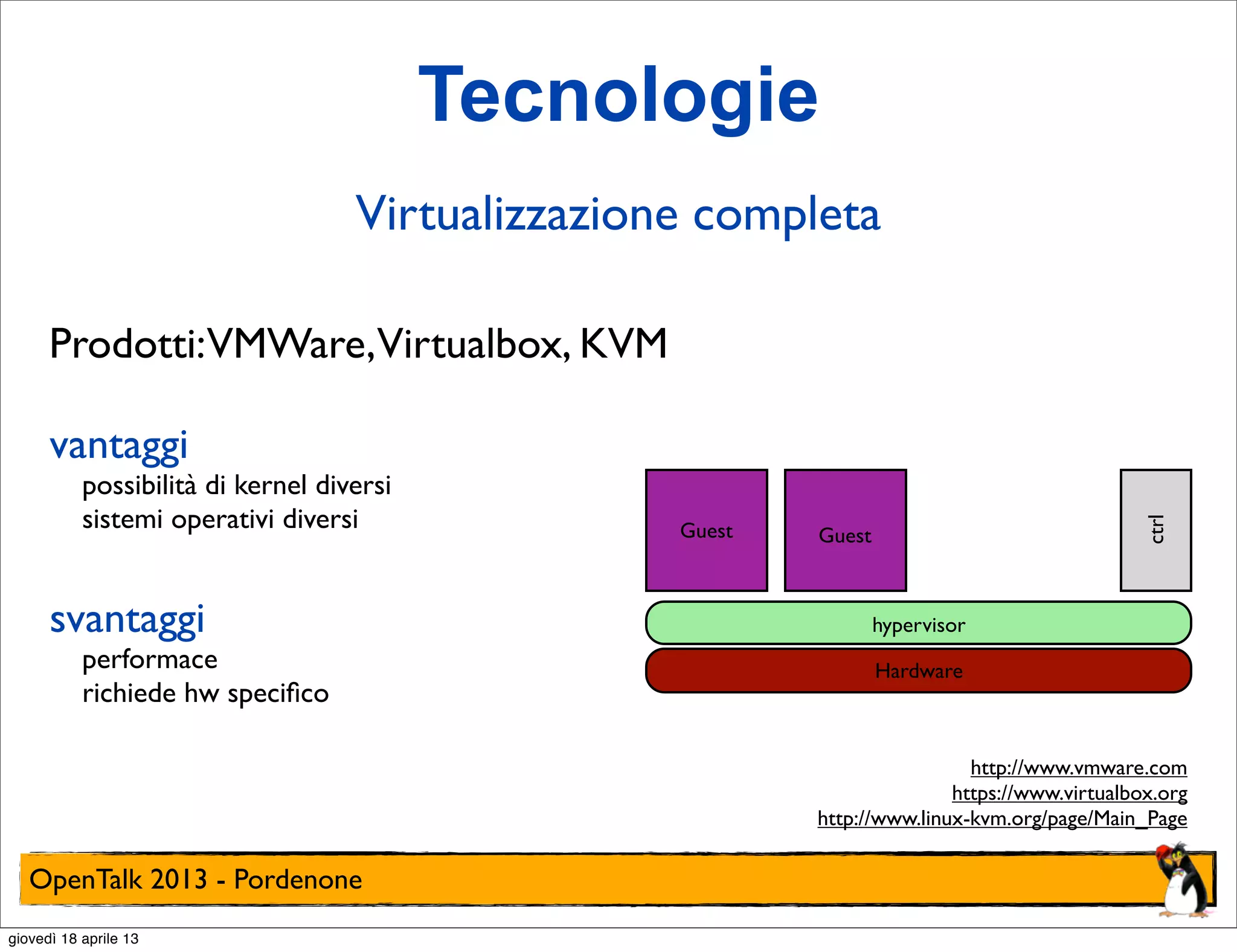 Tecnologie
Virtualizzazione completa
Prodotti:VMWare,Virtualbox, KVM
possibilità di kernel diversi
sistemi operativi diversi

svantaggi

performace
richiede hw speciﬁco

Guest

ctrl

vantaggi

Guest

hypervisor
Hardware

http://www.vmware.com
https://www.virtualbox.org
http://www.linux-kvm.org/page/Main_Page

OpenTalk 2013 - Pordenone
giovedì 18 aprile 13

 