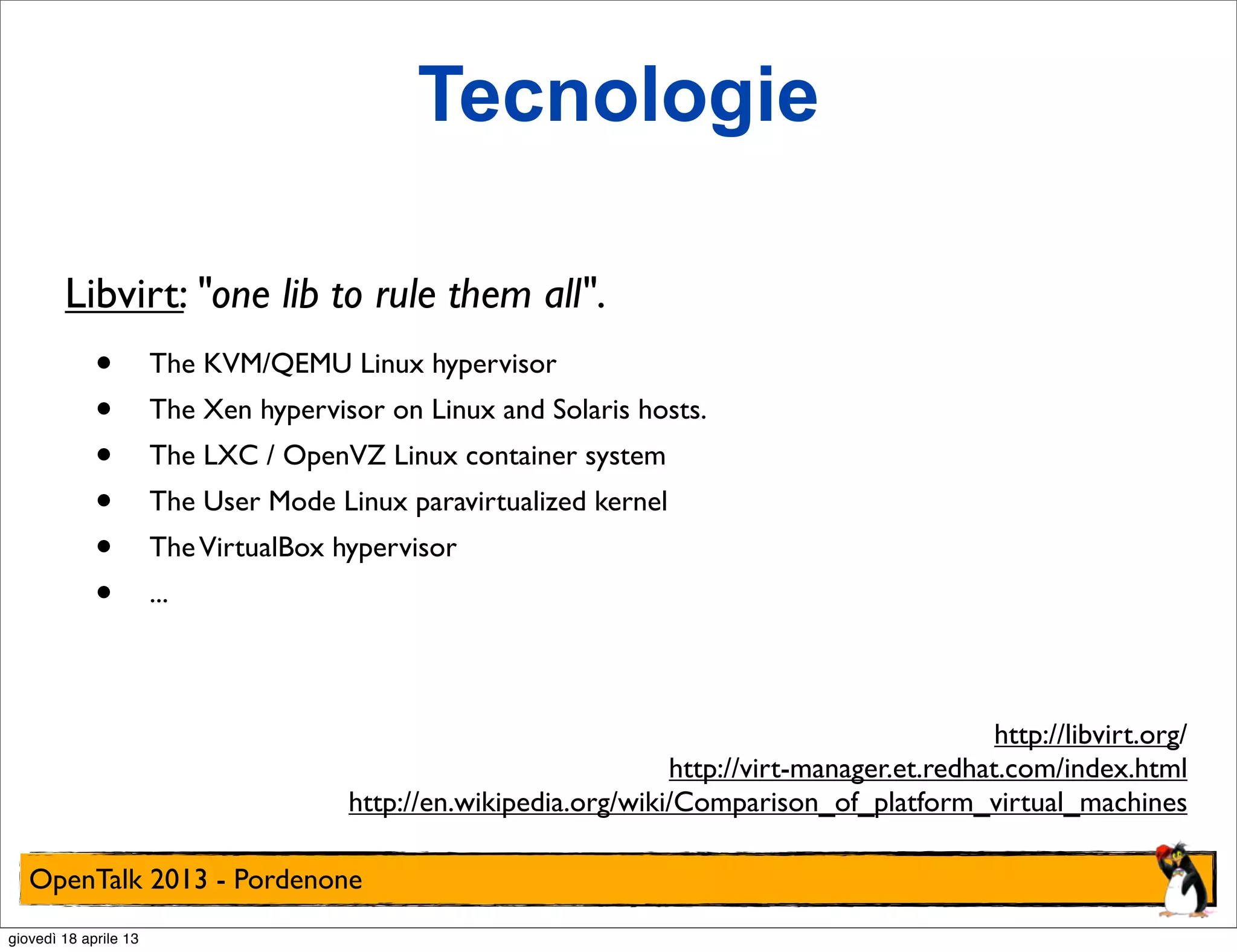 Tecnologie
Libvirt: "one lib to rule them all".

•
•
•
•
•
•

The KVM/QEMU Linux hypervisor
The Xen hypervisor on Linux and Solaris hosts.
The LXC / OpenVZ Linux container system
The User Mode Linux paravirtualized kernel
The VirtualBox hypervisor
...

http://libvirt.org/
http://virt-manager.et.redhat.com/index.html
http://en.wikipedia.org/wiki/Comparison_of_platform_virtual_machines
OpenTalk 2013 - Pordenone
giovedì 18 aprile 13

 