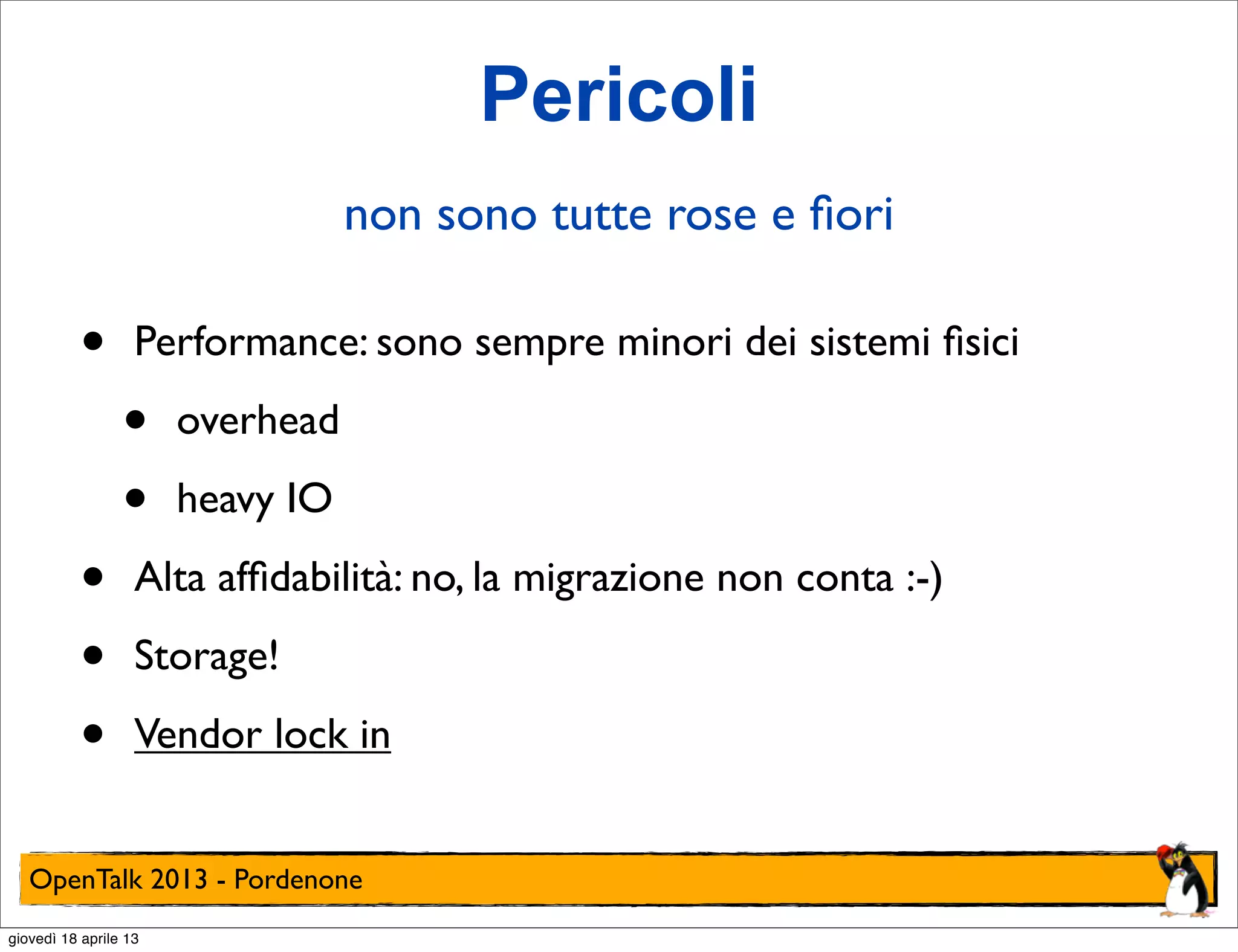 Pericoli
non sono tutte rose e ﬁori

•
•
•
•

Performance: sono sempre minori dei sistemi ﬁsici

•
•

overhead
heavy IO

Alta afﬁdabilità: no, la migrazione non conta :-)
Storage!
Vendor lock in

OpenTalk 2013 - Pordenone
giovedì 18 aprile 13

 