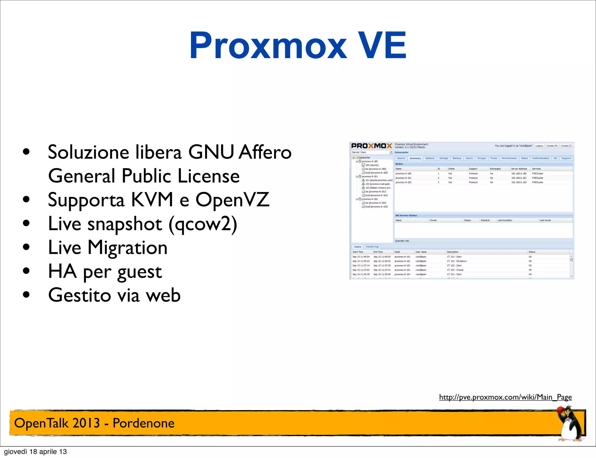 Proxmox VE
•
•
•
•
•
•

Soluzione libera GNU Affero
General Public License
Supporta KVM e OpenVZ
Live snapshot (qcow2)
Live Migration
HA per guest
Gestito via web

http://pve.proxmox.com/wiki/Main_Page

OpenTalk 2013 - Pordenone
giovedì 18 aprile 13

 