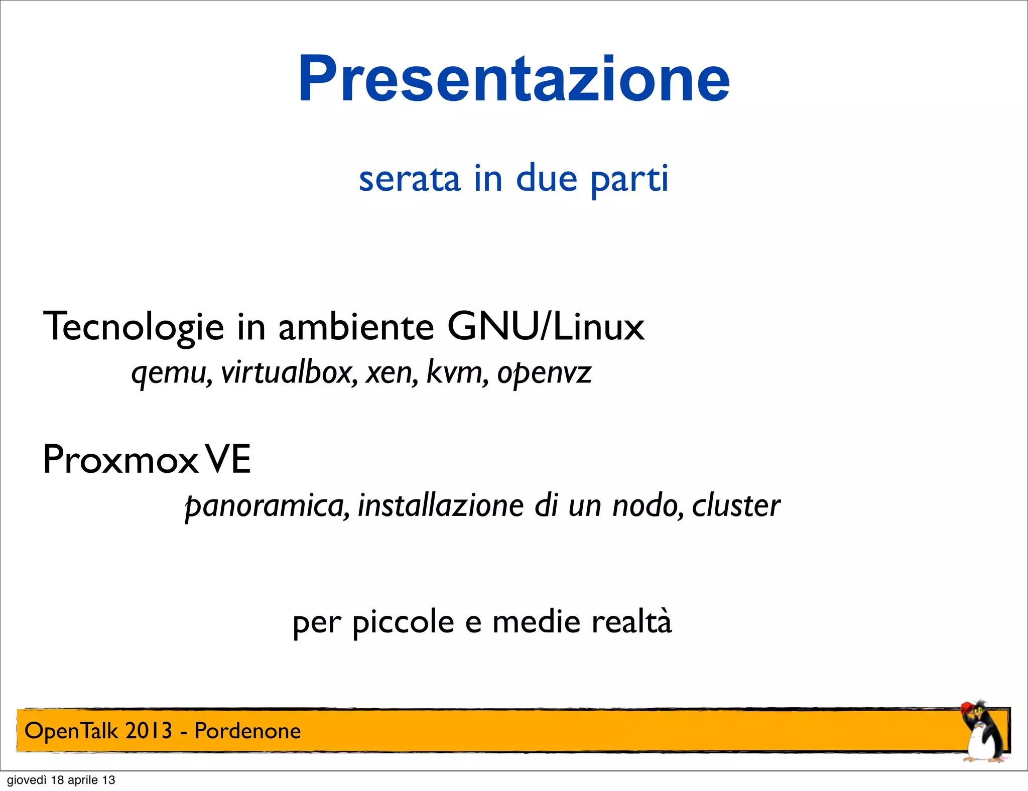 Presentazione
serata in due parti
Tecnologie in ambiente GNU/Linux
qemu, virtualbox, xen, kvm, openvz

Proxmox VE
panoramica, installazione di un nodo, cluster
per piccole e medie realtà
OpenTalk 2013 - Pordenone
giovedì 18 aprile 13

 