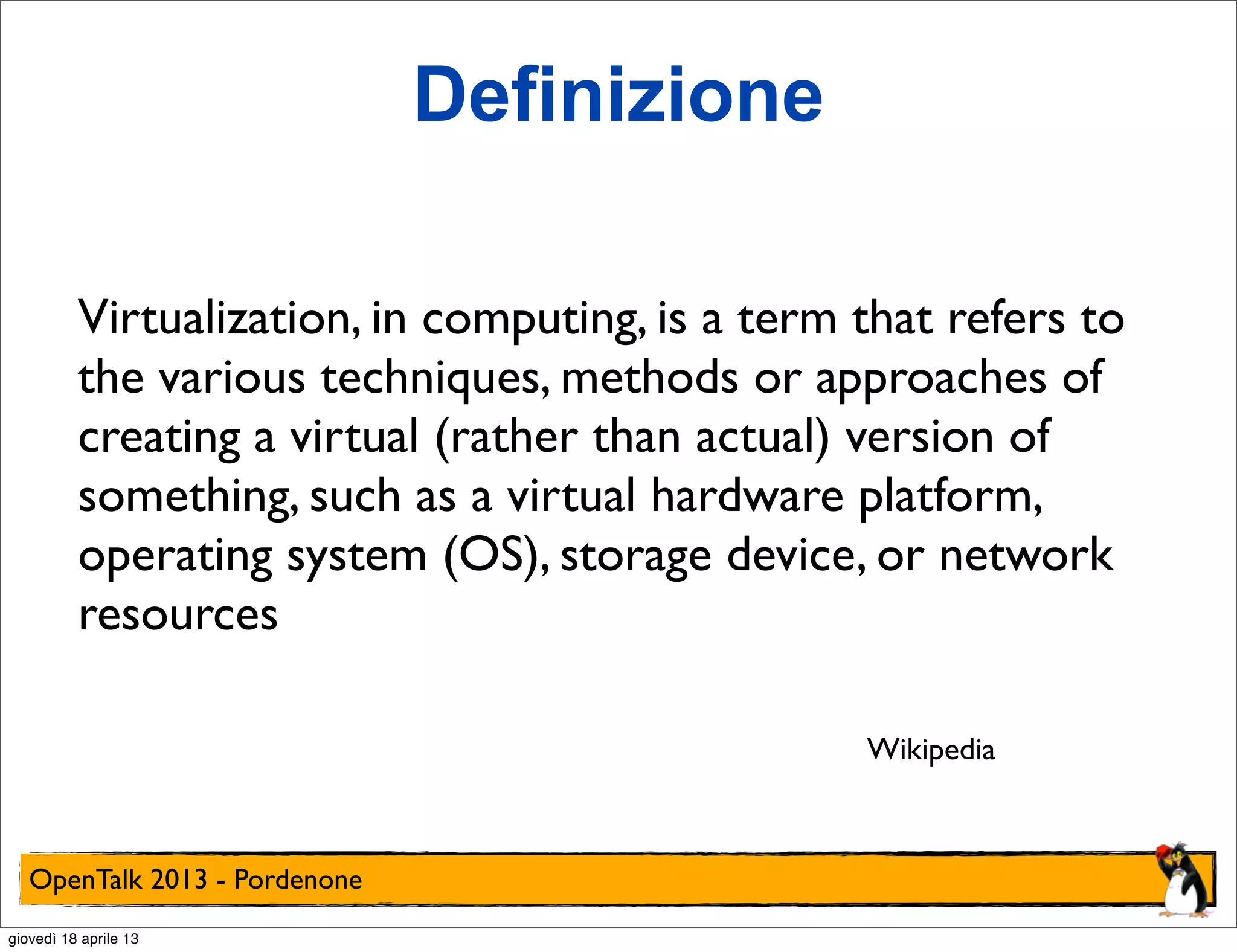 Definizione
Virtualization, in computing, is a term that refers to
the various techniques, methods or approaches of
creating a virtual (rather than actual) version of
something, such as a virtual hardware platform,
operating system (OS), storage device, or network
resources
Wikipedia

OpenTalk 2013 - Pordenone
giovedì 18 aprile 13

 