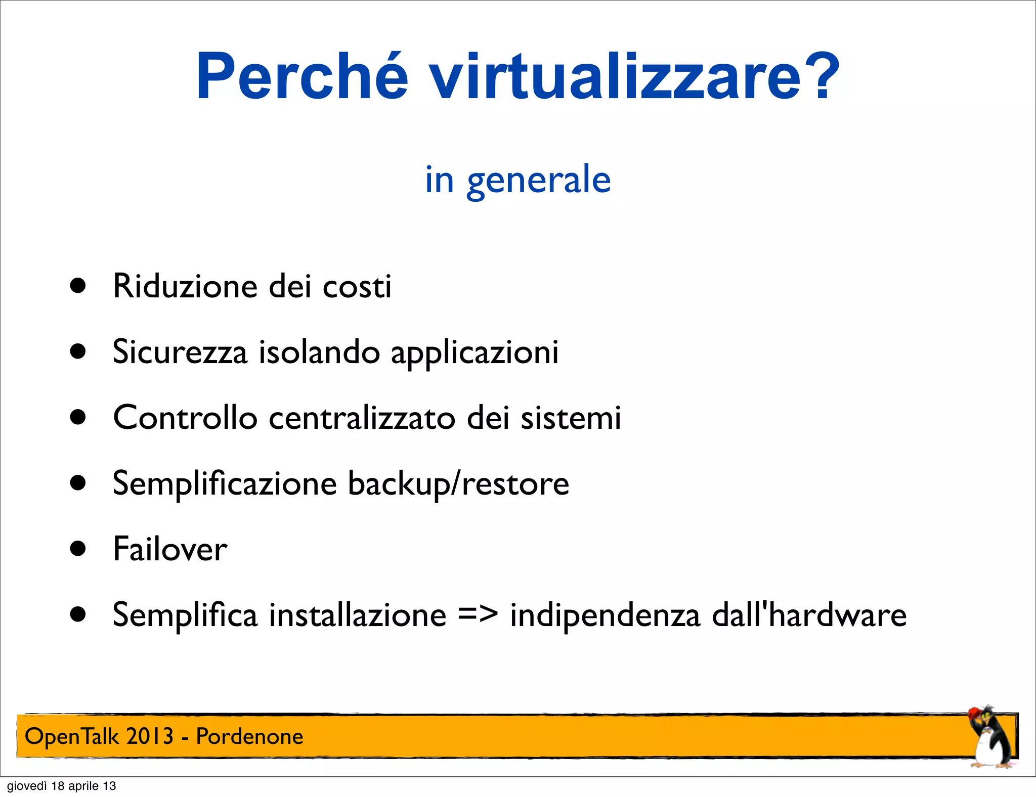 Perché virtualizzare?
in generale

•
•
•
•
•
•

Riduzione dei costi
Sicurezza isolando applicazioni
Controllo centralizzato dei sistemi
Sempliﬁcazione backup/restore
Failover
Sempliﬁca installazione => indipendenza dall'hardware

OpenTalk 2013 - Pordenone
giovedì 18 aprile 13

 