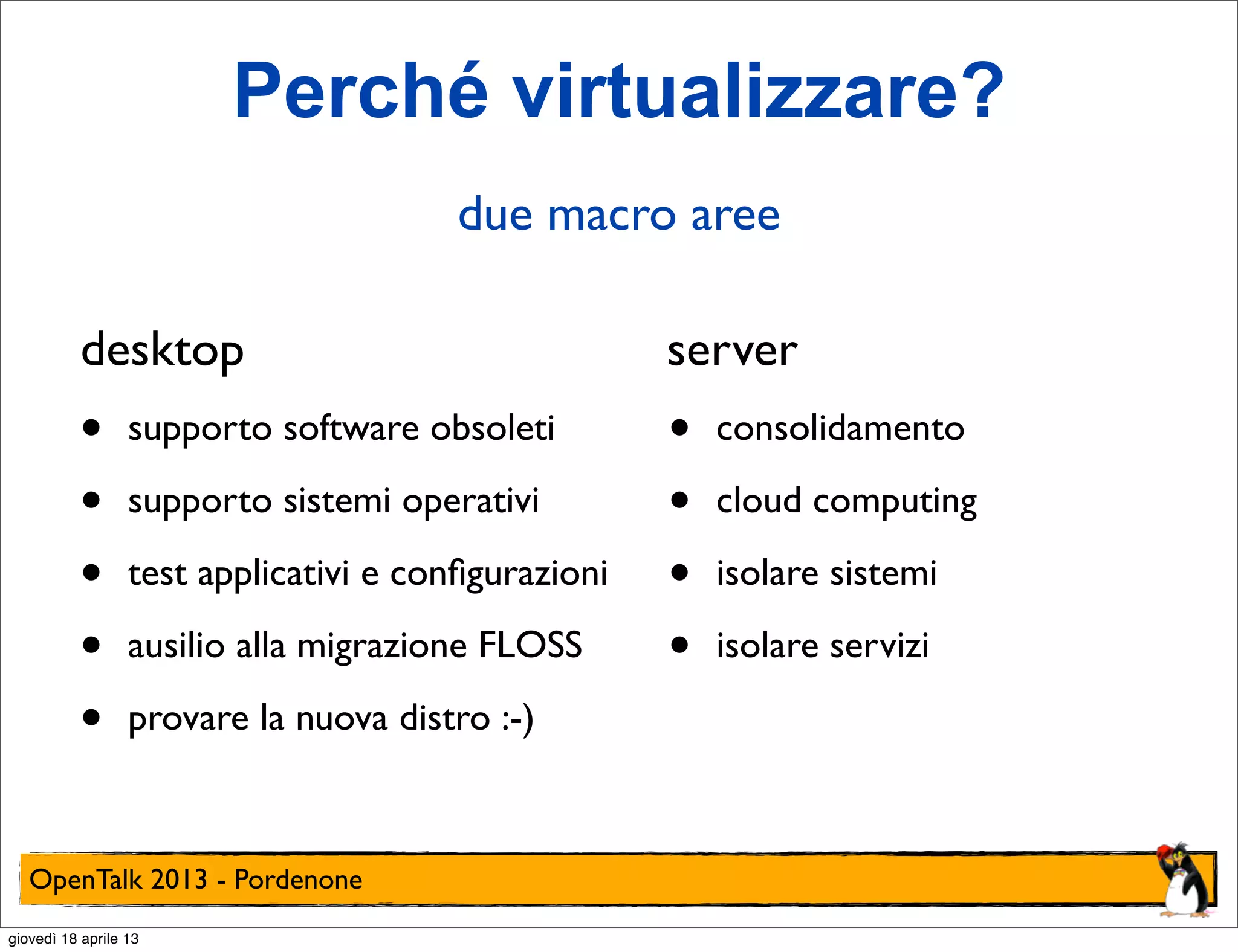 Perché virtualizzare?
due macro aree
desktop

server

•
•
•
•
•

•
•
•
•

supporto software obsoleti
supporto sistemi operativi
test applicativi e conﬁgurazioni
ausilio alla migrazione FLOSS
provare la nuova distro :-)

OpenTalk 2013 - Pordenone
giovedì 18 aprile 13

consolidamento
cloud computing
isolare sistemi
isolare servizi

 
