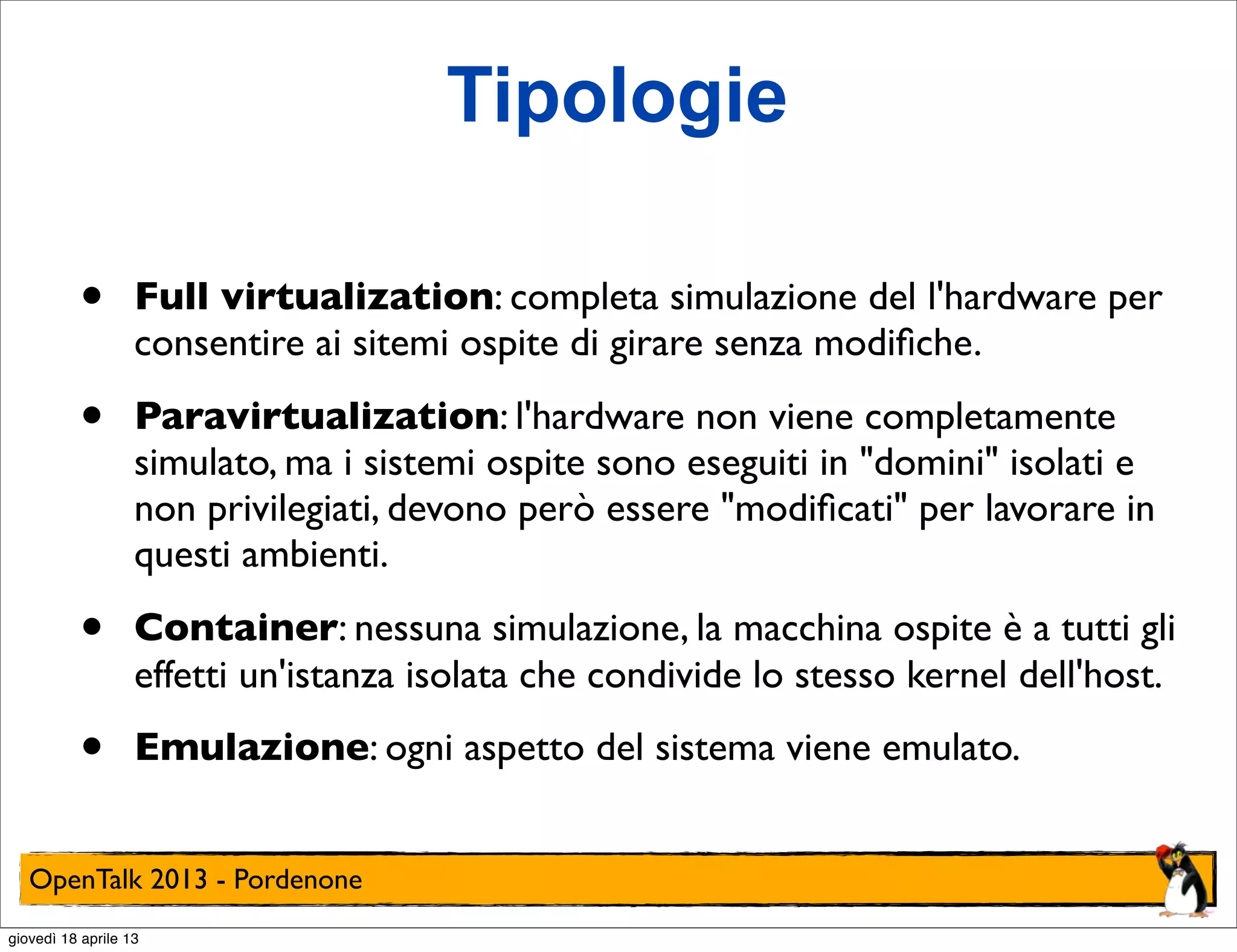 Tipologie
•

Full virtualization: completa simulazione del l'hardware per
consentire ai sitemi ospite di girare senza modiﬁche.

•

Paravirtualization: l'hardware non viene completamente
simulato, ma i sistemi ospite sono eseguiti in "domini" isolati e
non privilegiati, devono però essere "modiﬁcati" per lavorare in
questi ambienti.

•

Container: nessuna simulazione, la macchina ospite è a tutti gli
effetti un'istanza isolata che condivide lo stesso kernel dell'host.

•

Emulazione: ogni aspetto del sistema viene emulato.

OpenTalk 2013 - Pordenone
giovedì 18 aprile 13

 
