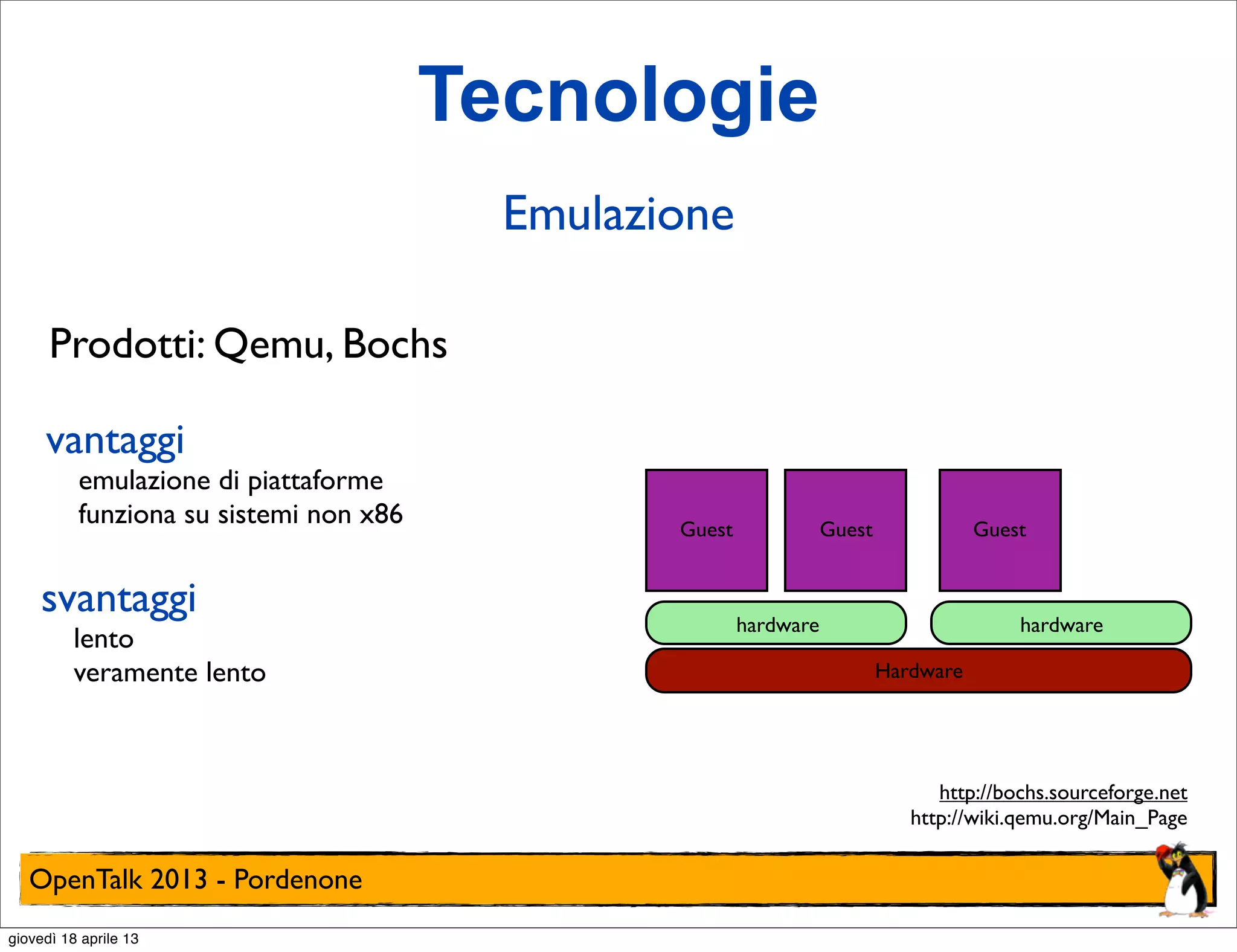 Tecnologie
Emulazione
Prodotti: Qemu, Bochs
vantaggi

emulazione di piattaforme
funziona su sistemi non x86

svantaggi

lento
veramente lento

Guest

Guest

Guest

hardware

hardware
Hardware

http://bochs.sourceforge.net
http://wiki.qemu.org/Main_Page

OpenTalk 2013 - Pordenone
giovedì 18 aprile 13

 
