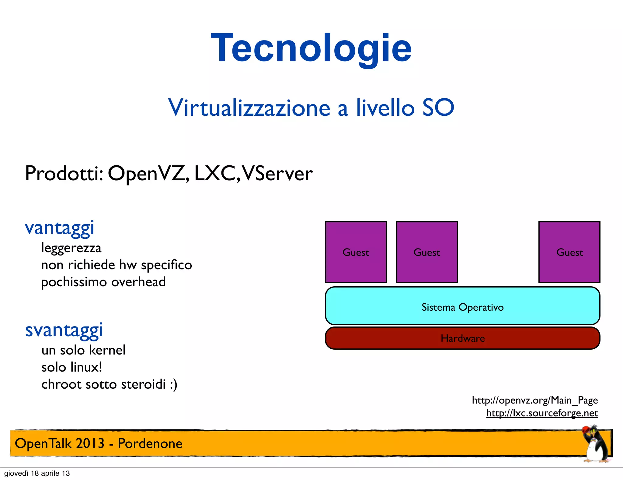 Tecnologie
Virtualizzazione a livello SO
Prodotti: OpenVZ, LXC,VServer
vantaggi

leggerezza
non richiede hw speciﬁco
pochissimo overhead

Guest

Guest

Guest

Sistema Operativo

svantaggi

un solo kernel
solo linux!
chroot sotto steroidi :)

Hardware

http://openvz.org/Main_Page
http://lxc.sourceforge.net

OpenTalk 2013 - Pordenone
giovedì 18 aprile 13

 