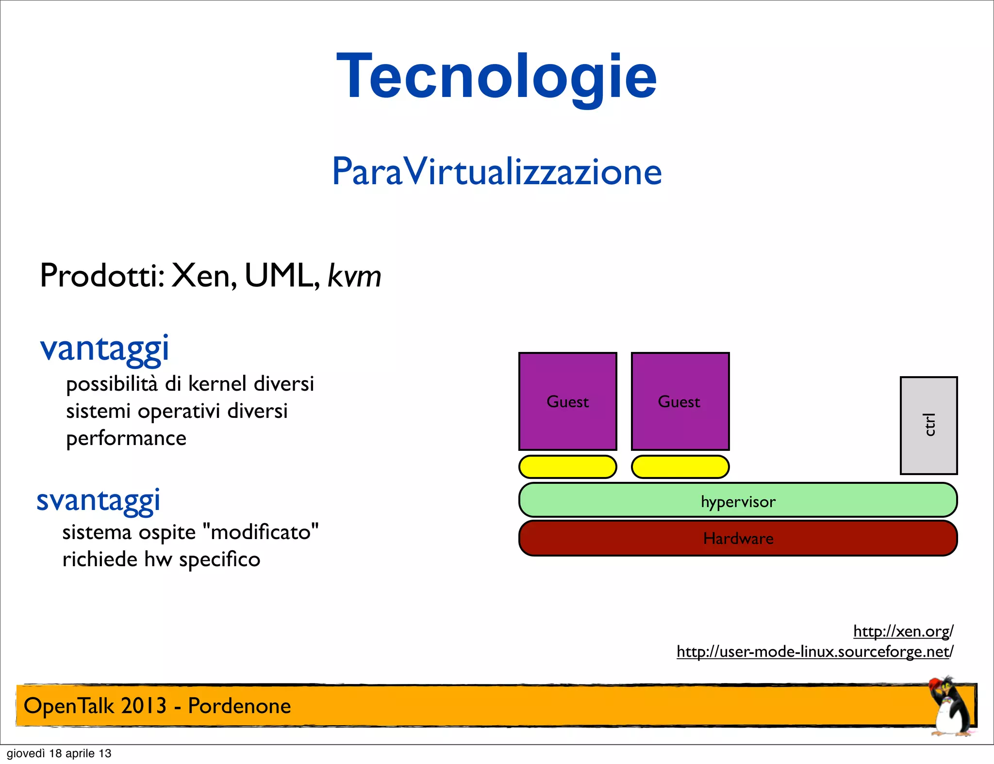 Tecnologie
ParaVirtualizzazione
Prodotti: Xen, UML, kvm

vantaggi

svantaggi

sistema ospite "modiﬁcato"
richiede hw speciﬁco

Guest

Guest
ctrl

possibilità di kernel diversi
sistemi operativi diversi
performance

hypervisor
Hardware

http://xen.org/
http://user-mode-linux.sourceforge.net/

OpenTalk 2013 - Pordenone
giovedì 18 aprile 13

 