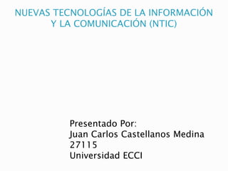 NUEVAS TECNOLOGÍAS DE LA INFORMACIÓN
Y LA COMUNICACIÓN (NTIC)
Presentado Por:
Juan Carlos Castellanos Medina
27115
Universidad ECCI
 