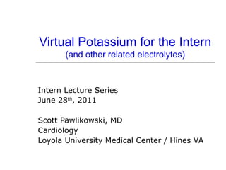 Virtual Potassium for the Intern
       (and other related electrolytes)



Intern Lecture Series
June 28th, 2011

Scott Pawlikowski, MD
Cardiology
Loyola University Medical Center / Hines VA
 