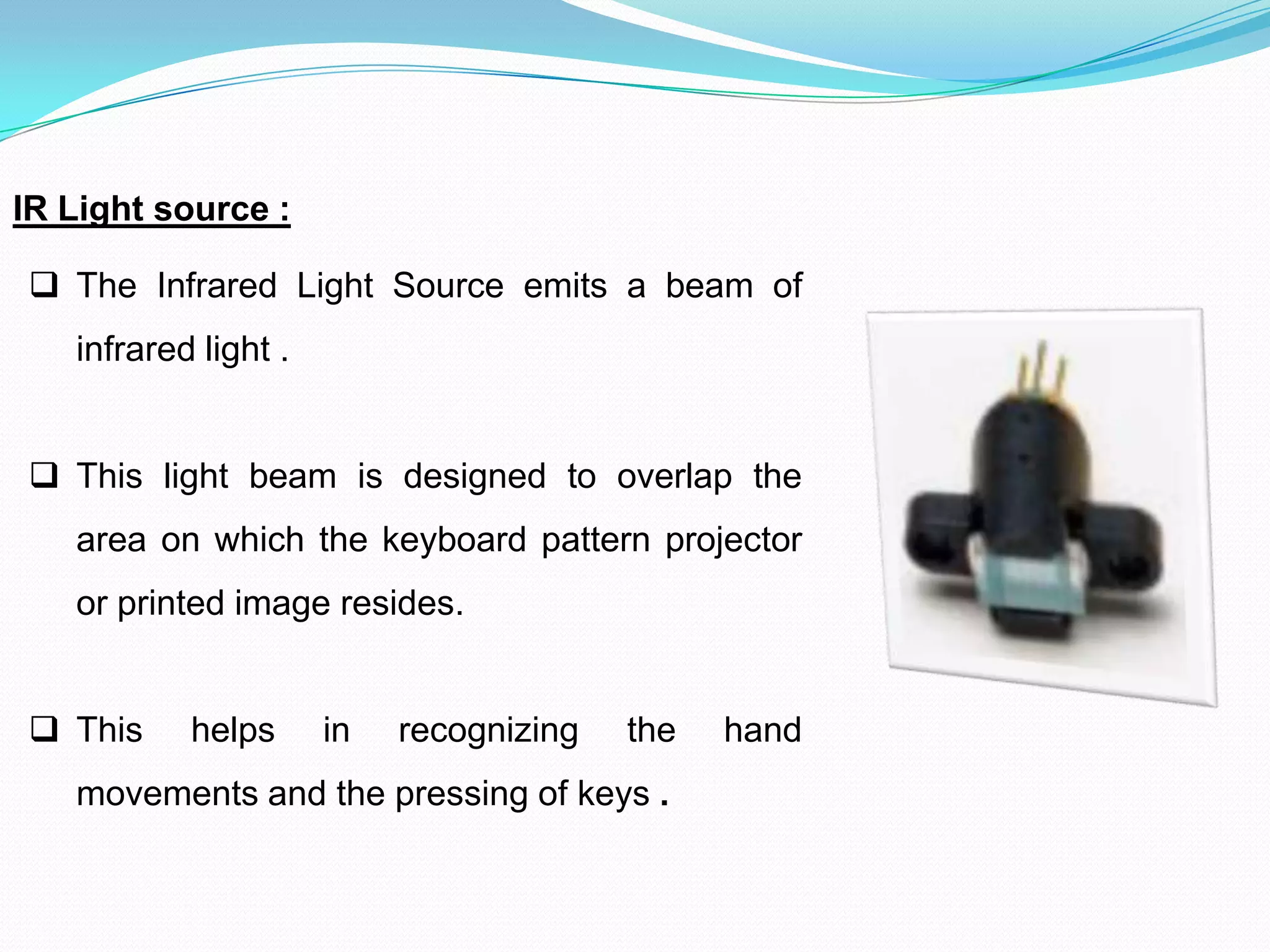 IR Light source :
 The Infrared Light Source emits a beam of
infrared light .
 This light beam is designed to overlap the
area on which the keyboard pattern projector
or printed image resides.
 This helps in recognizing the hand
movements and the pressing of keys .
 