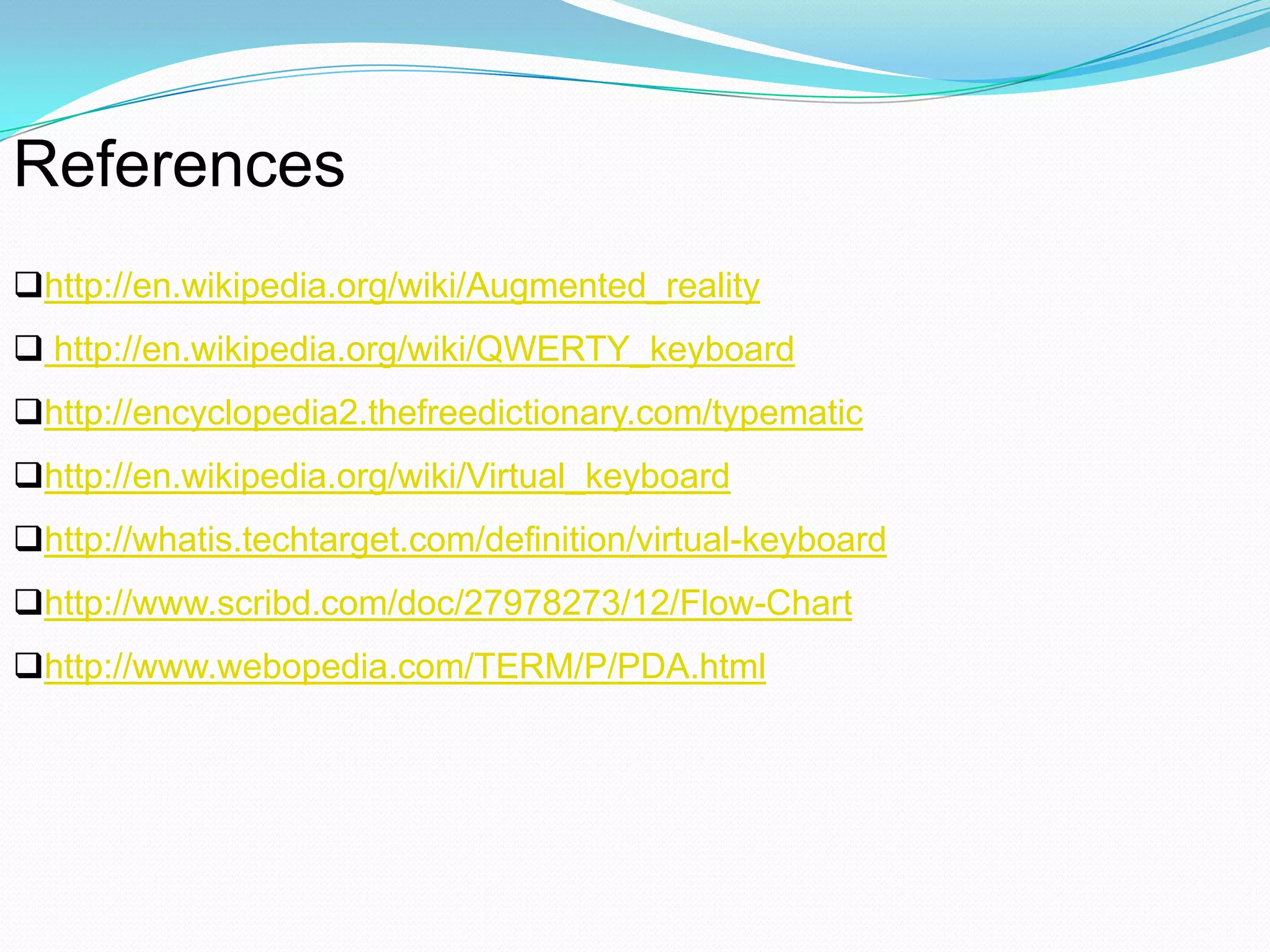 References
http://en.wikipedia.org/wiki/Augmented_reality
 http://en.wikipedia.org/wiki/QWERTY_keyboard
http://encyclopedia2.thefreedictionary.com/typematic
http://en.wikipedia.org/wiki/Virtual_keyboard
http://whatis.techtarget.com/definition/virtual-keyboard
http://www.scribd.com/doc/27978273/12/Flow-Chart
http://www.webopedia.com/TERM/P/PDA.html
 