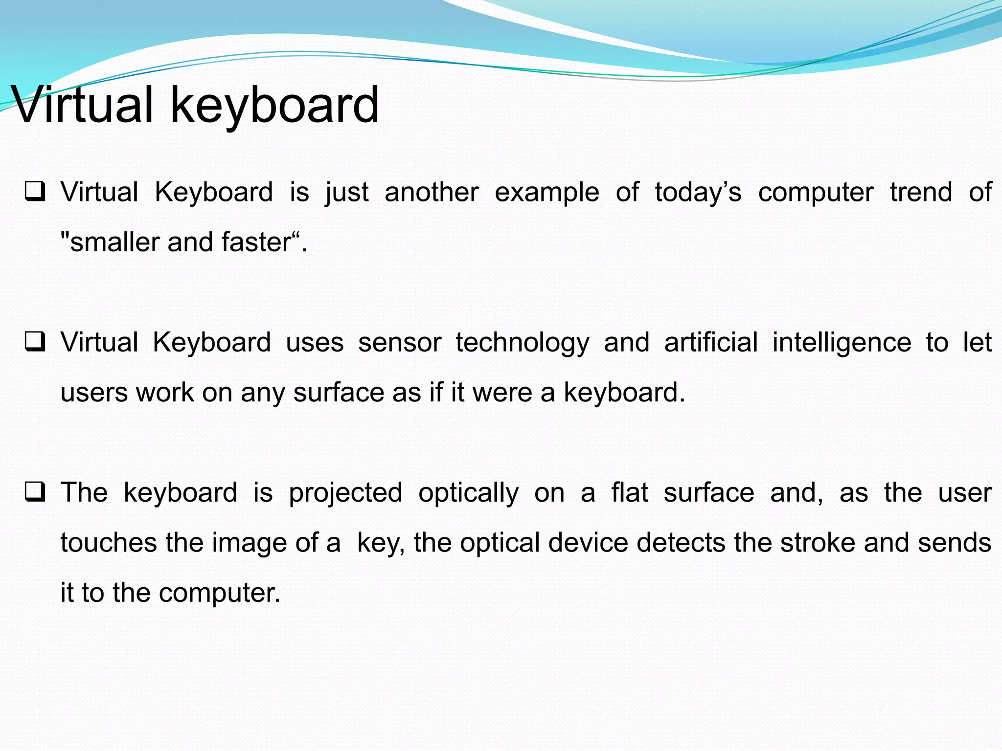 Virtual keyboard
 Virtual Keyboard is just another example of today’s computer trend of
"smaller and faster“.
 Virtual Keyboard uses sensor technology and artificial intelligence to let
users work on any surface as if it were a keyboard.
 The keyboard is projected optically on a flat surface and, as the user
touches the image of a key, the optical device detects the stroke and sends
it to the computer.
 