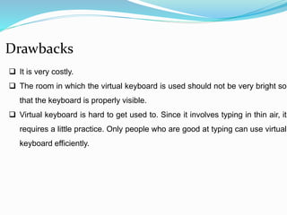 Drawbacks 
 It is very costly. 
 The room in which the virtual keyboard is used should not be very bright so 
that the keyboard is properly visible. 
 Virtual keyboard is hard to get used to. Since it involves typing in thin air, it 
requires a little practice. Only people who are good at typing can use virtual 
keyboard efficiently. 
 