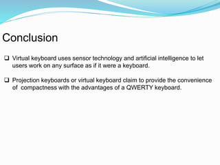 Conclusion 
 Virtual keyboard uses sensor technology and artificial intelligence to let 
users work on any surface as if it were a keyboard. 
 Projection keyboards or virtual keyboard claim to provide the convenience 
of compactness with the advantages of a QWERTY keyboard. 
 