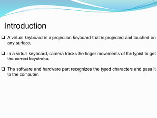 Introduction 
 A virtual keyboard is a projection keyboard that is projected and touched on 
any surface. 
 In a virtual keyboard, camera tracks the finger movements of the typist to get 
the correct keystroke. 
 The software and hardware part recognizes the typed characters and pass it 
to the computer. 
 