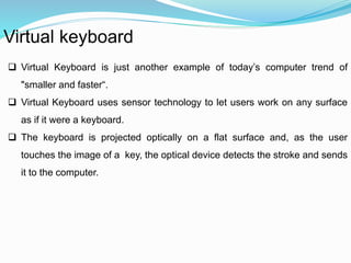 Virtual keyboard 
 Virtual Keyboard is just another example of today’s computer trend of 
"smaller and faster“. 
 Virtual Keyboard uses sensor technology to let users work on any surface 
as if it were a keyboard. 
 The keyboard is projected optically on a flat surface and, as the user 
touches the image of a key, the optical device detects the stroke and sends 
it to the computer. 
 