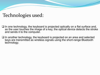 Technologies used: 
 In one technology, the keyboard is projected optically on a flat surface and, 
as the user touches the image of a key, the optical device detects the stroke 
and sends it to the computer. 
 In another technology, the keyboard is projected on an area and selected 
keys are transmitted as wireless signals using the short-range Bluetooth 
technology. 
 