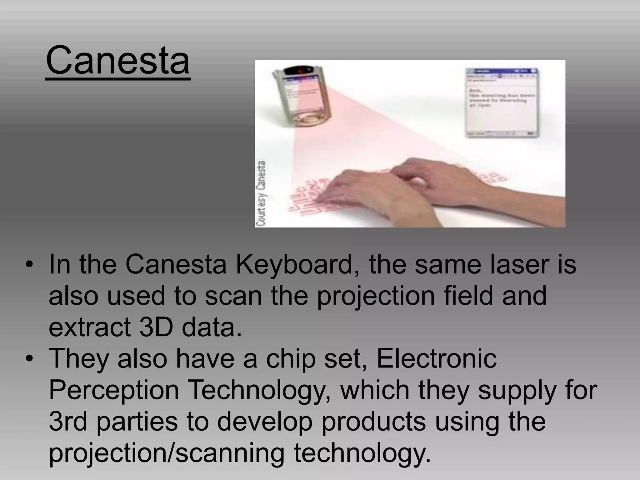 Canesta
• In the Canesta Keyboard, the same laser is
also used to scan the projection field and
extract 3D data.
• They also have a chip set, Electronic
Perception Technology, which they supply for
3rd parties to develop products using the
projection/scanning technology.
 