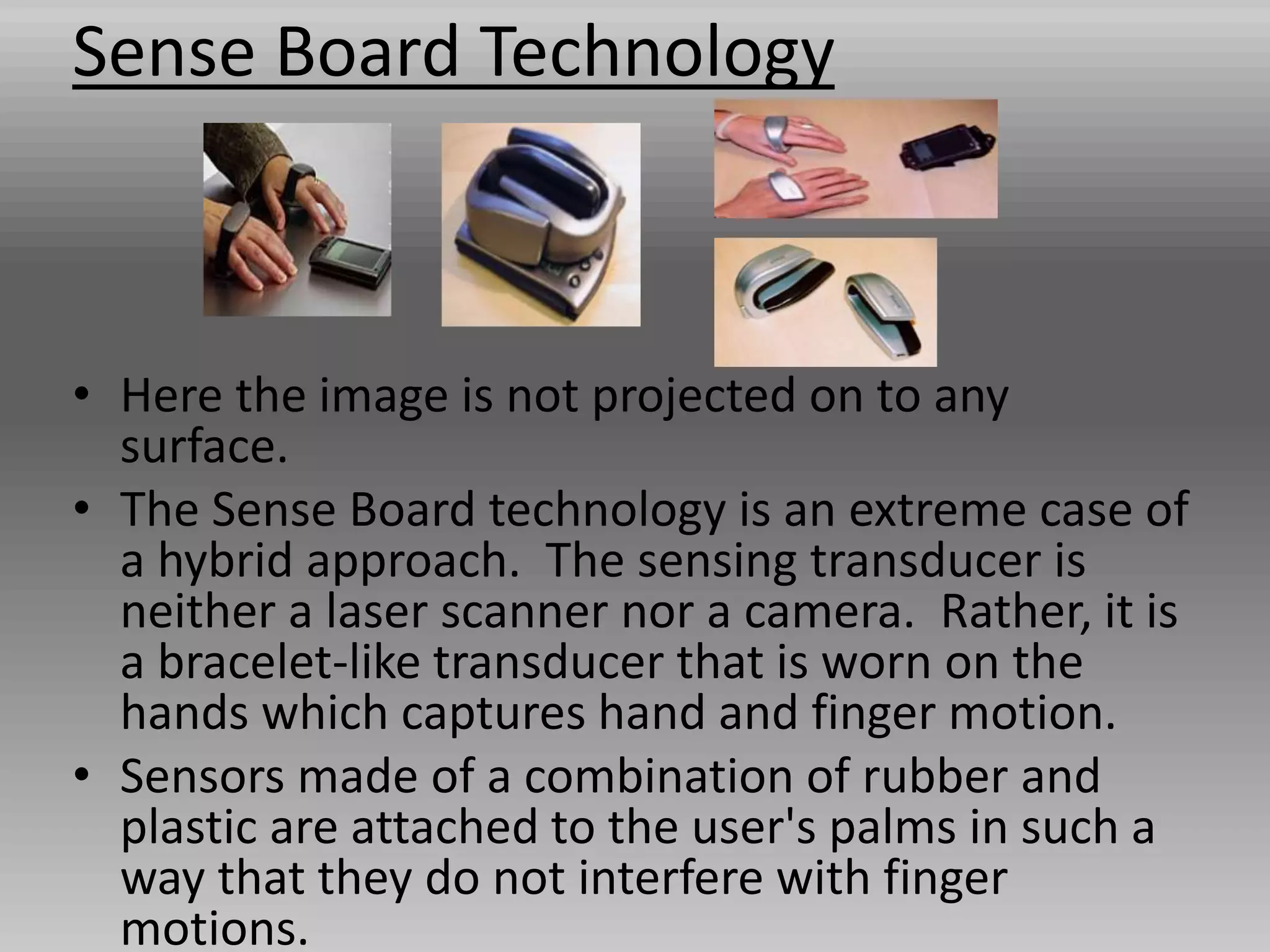 Sense Board Technology
• Here the image is not projected on to any
surface.
• The Sense Board technology is an extreme case of
a hybrid approach. The sensing transducer is
neither a laser scanner nor a camera. Rather, it is
a bracelet-like transducer that is worn on the
hands which captures hand and finger motion.
• Sensors made of a combination of rubber and
plastic are attached to the user's palms in such a
way that they do not interfere with finger
motions.
 