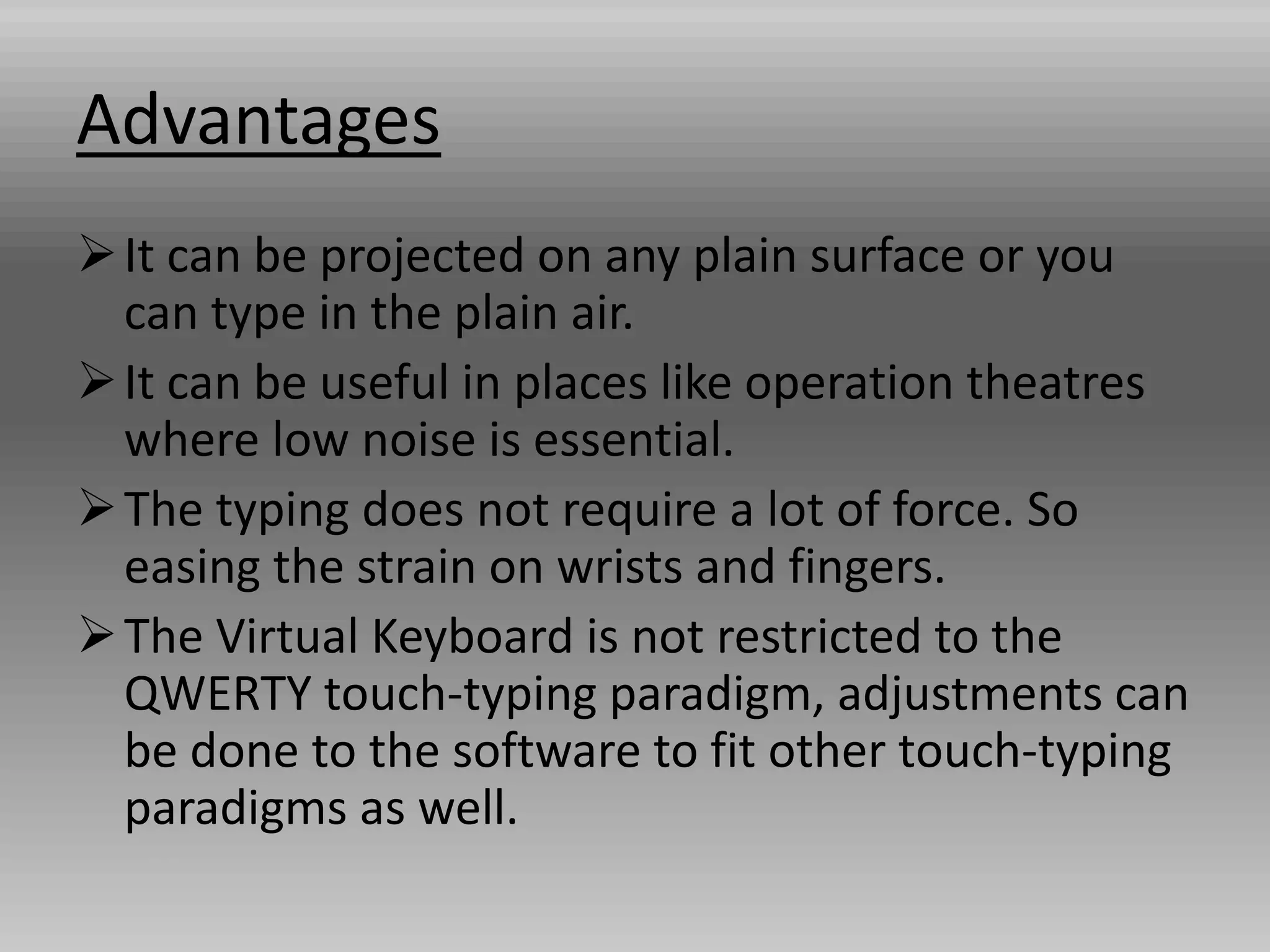 Advantages
It can be projected on any plain surface or you
can type in the plain air.
It can be useful in places like operation theatres
where low noise is essential.
The typing does not require a lot of force. So
easing the strain on wrists and fingers.
The Virtual Keyboard is not restricted to the
QWERTY touch-typing paradigm, adjustments can
be done to the software to fit other touch-typing
paradigms as well.
 
