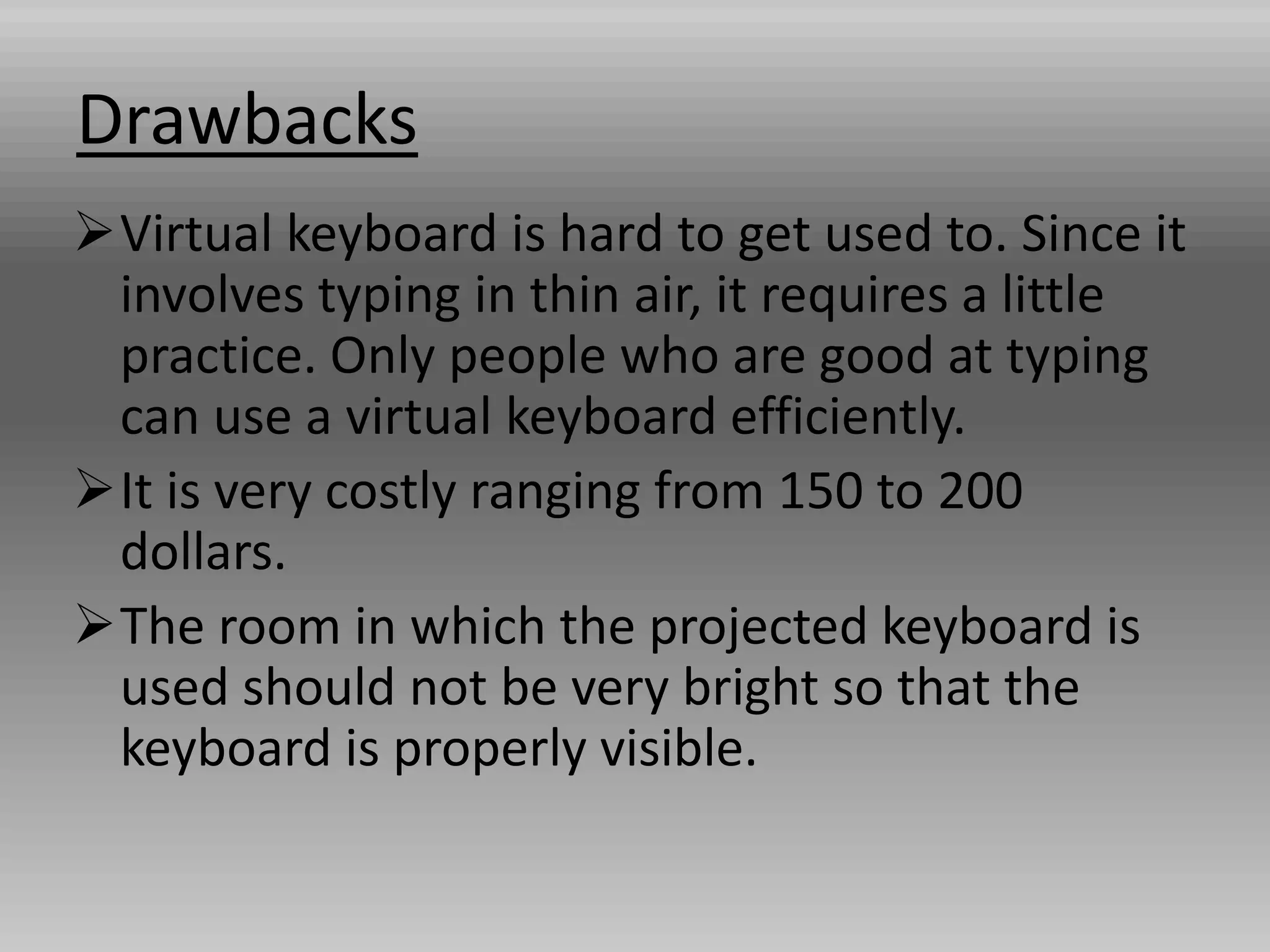 Drawbacks
Virtual keyboard is hard to get used to. Since it
involves typing in thin air, it requires a little
practice. Only people who are good at typing
can use a virtual keyboard efficiently.
It is very costly ranging from 150 to 200
dollars.
The room in which the projected keyboard is
used should not be very bright so that the
keyboard is properly visible.
 