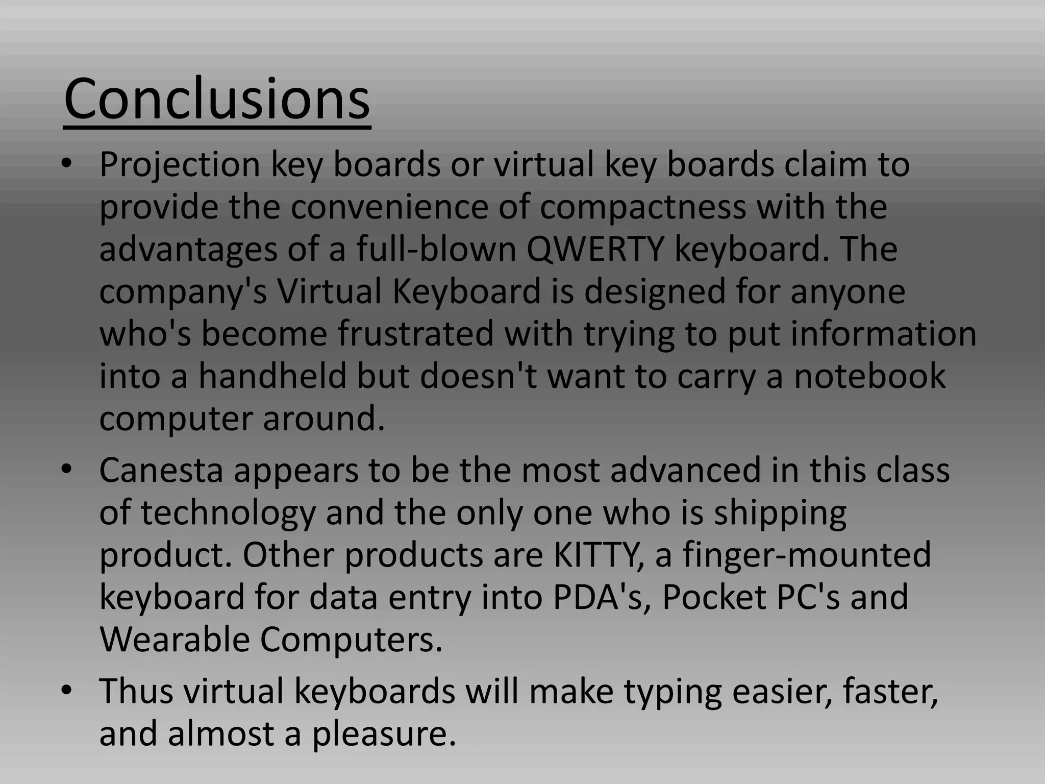 Conclusions
• Projection key boards or virtual key boards claim to
provide the convenience of compactness with the
advantages of a full-blown QWERTY keyboard. The
company's Virtual Keyboard is designed for anyone
who's become frustrated with trying to put information
into a handheld but doesn't want to carry a notebook
computer around.
• Canesta appears to be the most advanced in this class
of technology and the only one who is shipping
product. Other products are KITTY, a finger-mounted
keyboard for data entry into PDA's, Pocket PC's and
Wearable Computers.
• Thus virtual keyboards will make typing easier, faster,
and almost a pleasure.
 