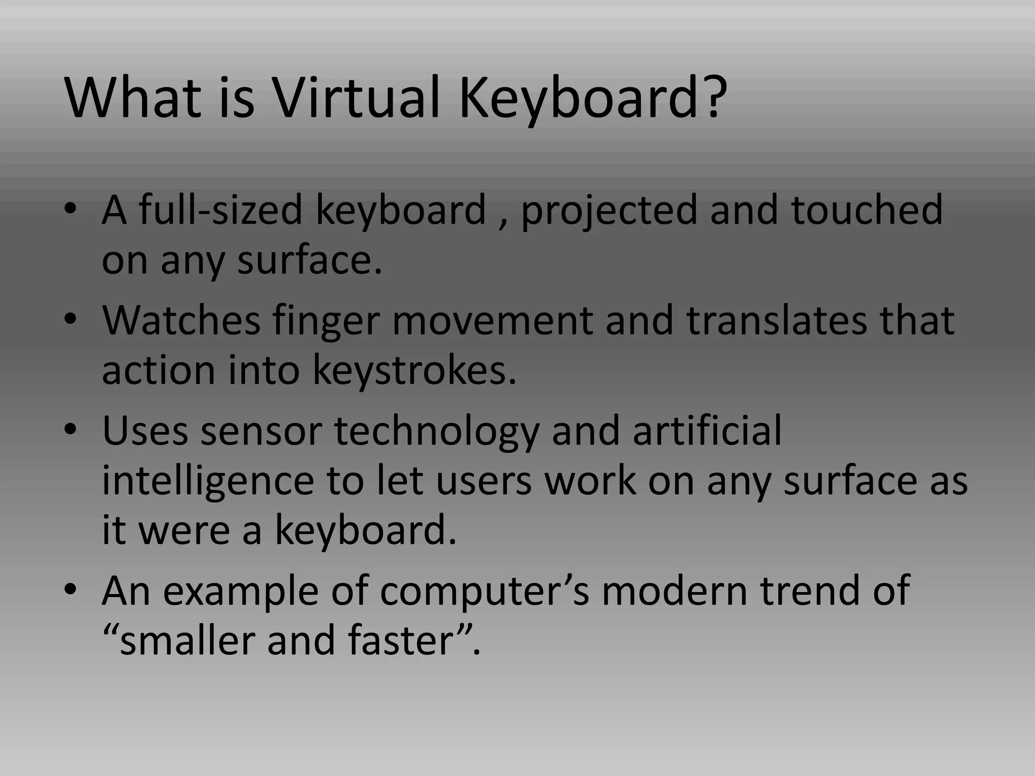 What is Virtual Keyboard?
• A full-sized keyboard , projected and touched
on any surface.
• Watches finger movement and translates that
action into keystrokes.
• Uses sensor technology and artificial
intelligence to let users work on any surface as
it were a keyboard.
• An example of computer’s modern trend of
“smaller and faster”.
 